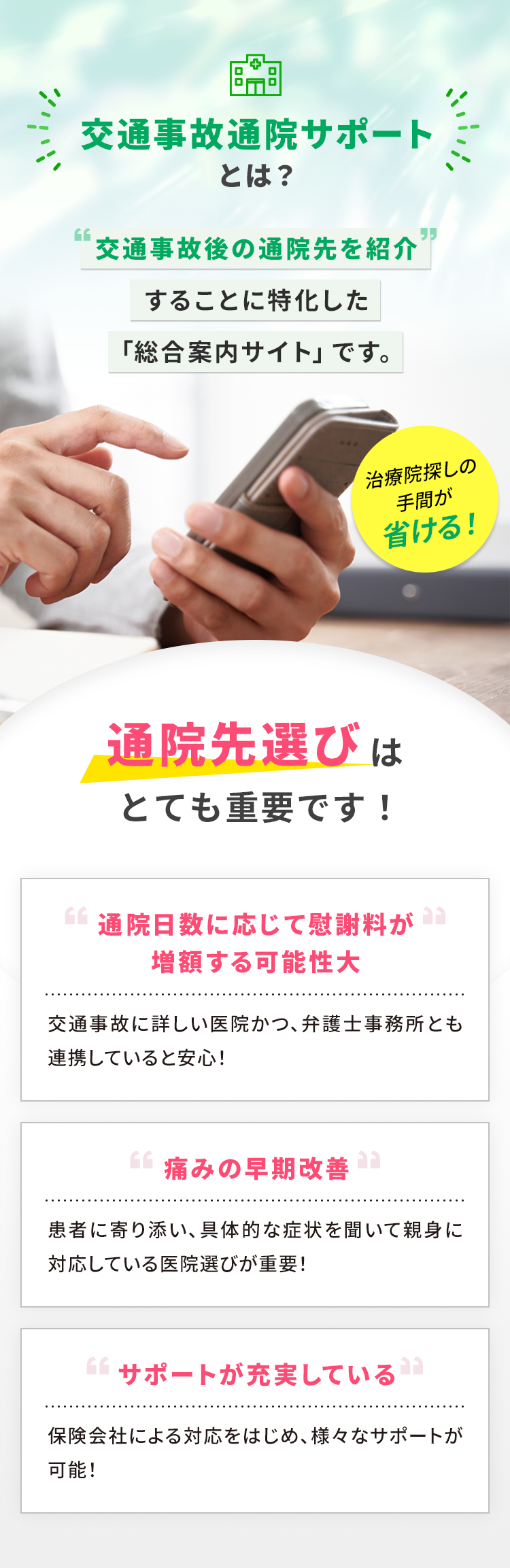 交通事故通院サポートとは？ 交通事故後の通院先を紹介することに特化した「総合案内サイト」です。 治療院探しの手間が省ける! 通院先選びはとても重要です! 通院日数に応じて慰謝料が増額する可能性大 交通事故に詳しい医院かつ、弁護士事務所とも連携していると安心! 痛みの早期改善 患者に寄り添い、具体的な症状を聞いて親身に対応している医院選びが重要! サポートが充実している 保険会社による対応をはじめ、様々なサポートが可能!