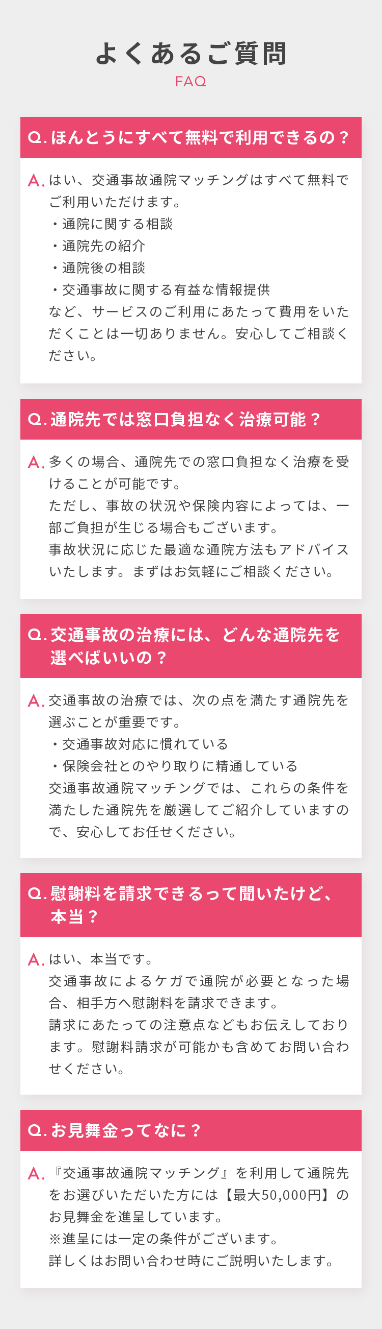 よくあるご質問 FAQ Q.ほんとうにすべて無料で利用できるの？ A.はい、交通事故通院マッチングはすべて無料でご利用いただけます。 通院に関する相談 通院先の紹介 通院後の相談 交通事故に関する有益な情報提供など、サービスのご利用にあたって費用をいただくことは一切ありません。安心してご相談ください。 Q.通院先では窓口負担なく治療可能？ A.多くの場合、通院先での窓口負担なく治療を受けることが可能です。ただし、事故の状況や保険内容によっては、一部ご負担が生じる場合もございます。事故状況に応じた最適な通院方法もアドバイスいたします。まずはお気軽にご相談ください。 Q.交通事故の治療には、どんな通院先を選べばいいの？ A.交通事故の治療では、次の点を満たす通院先を選ぶことが重要です。 交通事故対応に慣れている 保険会社とのやり取りに精通している 交通事故通院マッチングでは、これらの条件を満たした通院先を厳選してご紹介していますので、安心してお任せください。 Q.慰謝料を請求できるって聞いたけど、本当？ A.はい、本当です。交通事故によるケガで通院が必要となった場合、相手方へ慰謝料を請求できます。請求にあたっての注意点などもお伝えしております。慰謝料請求が可能かも含めてお問い合わせください。 Q.お見舞金ってなに？ A.『交通事故通院マッチング』を利用して通院先をお選びいただいた方には【最大50,000円】のお見舞金を進呈しています。※進呈には一定の条件がございます。詳しくはお問い合わせ時にご説明いたします。