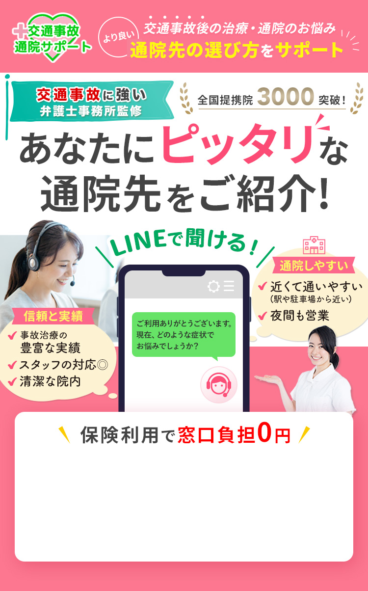 交通事故後の治療・通院のお悩み より良い通院先の選び方をサポート 交通事故に強い弁護士事務所監修 全国提携院3000突破! あなたにピッタリな通院先をご紹介! LINEで聞ける! 信頼と実績 事故治療の豊富な実績 スタッフの対応◎ 清潔な院内 通院しやすい 近くて通いやすい(駅や駐車場から近い) 夜間も営業 保険利用で窓口負担0円
