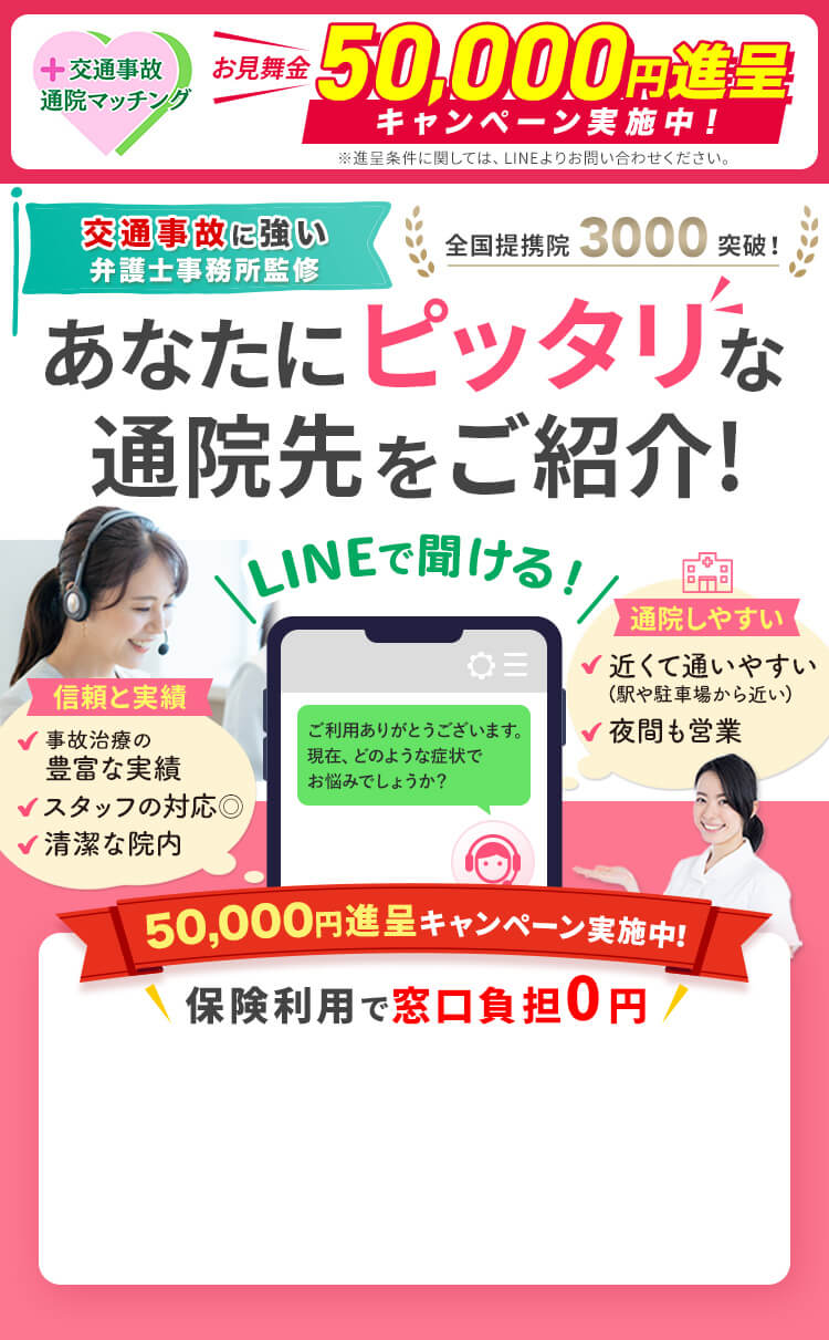 交通事故後の治療・通院のお悩み より良い通院先の選び方をサポート 交通事故に強い弁護士事務所監修 全国提携院3000突破! あなたにピッタリな通院先をご紹介! LINEで聞ける! 信頼と実績 事故治療の豊富な実績 スタッフの対応◎ 清潔な院内 通院しやすい 近くて通いやすい(駅や駐車場から近い) 夜間も営業 保険利用で窓口負担0円